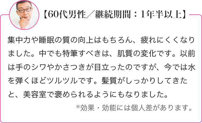 集中力や睡眠の質の向上はもちろん、疲れにくくなりました。中でも特筆すべきは、肌質の変化です。以前は手のシワやかさつきが目立ったのですが、今では水を弾くほどツルツルです。髪質がしっかりしてきたと、美容室で褒められるようにもなりました。※効果・効能には個人差があります。